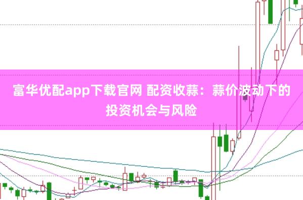 富华优配app下载官网 配资收蒜：蒜价波动下的投资机会与风险