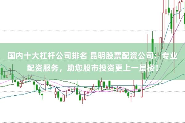 国内十大杠杆公司排名 昆明股票配资公司：专业配资服务，助您股市投资更上一层楼！