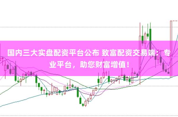 国内三大实盘配资平台公布 致富配资交易端：专业平台，助您财富增值！