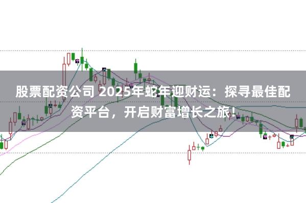 股票配资公司 2025年蛇年迎财运：探寻最佳配资平台，开启财富增长之旅！