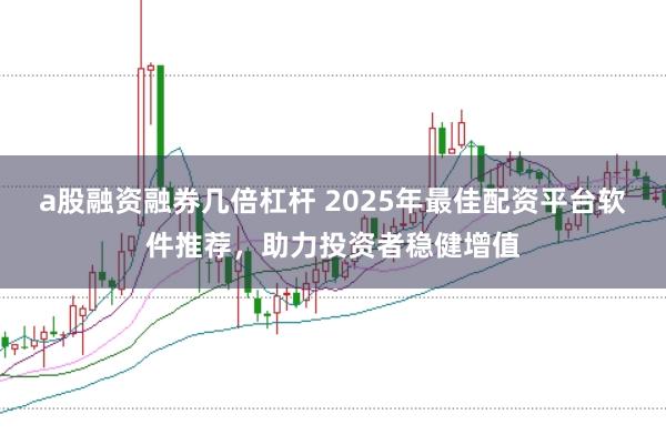 a股融资融券几倍杠杆 2025年最佳配资平台软件推荐，助力投资者稳健增值