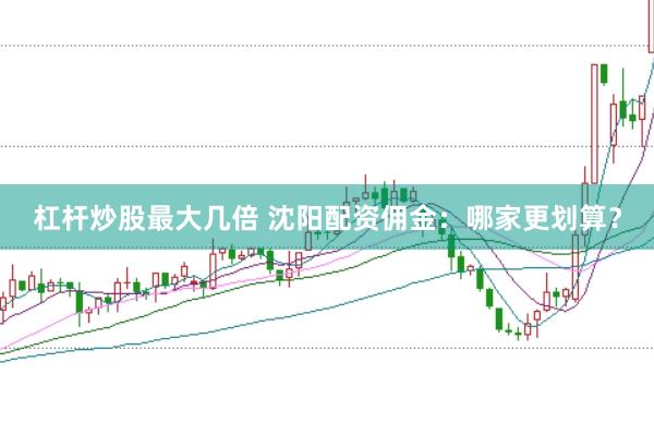 杠杆炒股最大几倍 沈阳配资佣金：哪家更划算？