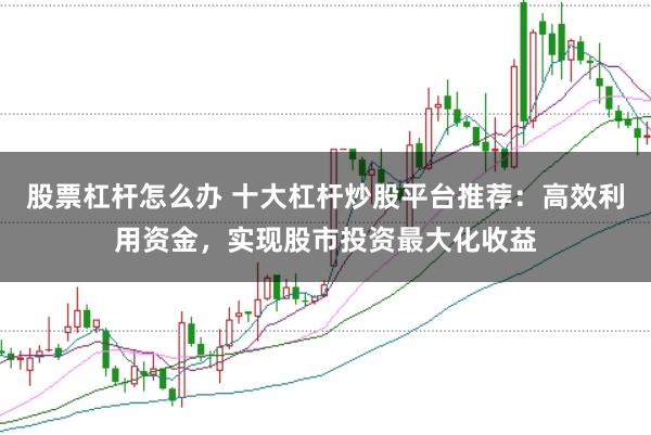 股票杠杆怎么办 十大杠杆炒股平台推荐：高效利用资金，实现股市投资最大化收益