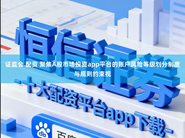 证监会 配资 聚焦A股市场投资app平台的账户风险等级划分制度与规则约束视