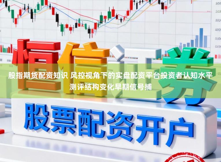股指期货配资知识 风控视角下的实盘配资平台投资者认知水平测评结构变化早期信号捕