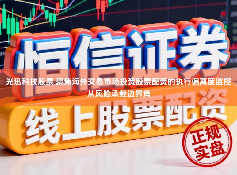 光迅科技股票 聚焦海外交易市场投资股票配资的执行偏离度监控从风险承载边界角