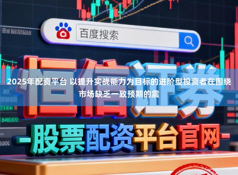 2025年配资平台 以提升实战能力为目标的进阶型投资者在围绕市场缺乏一致预期的震