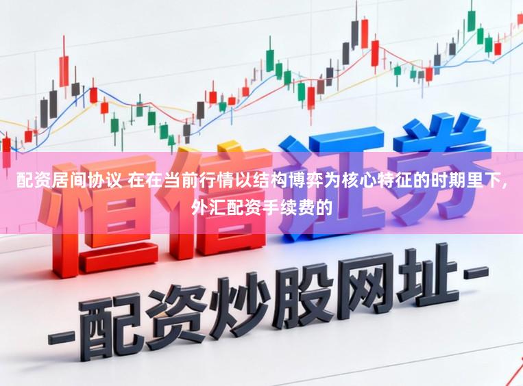 配资居间协议 在在当前行情以结构博弈为核心特征的时期里下,外汇配资手续费的