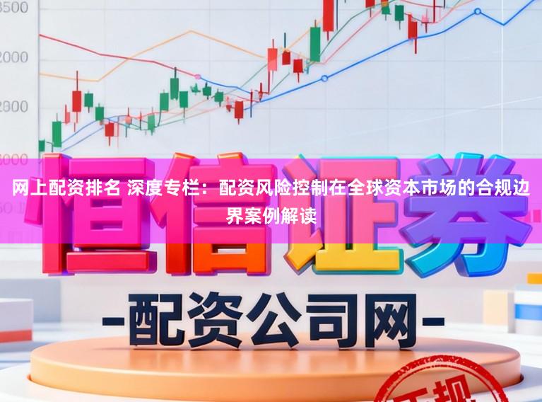 网上配资排名 深度专栏：配资风险控制在全球资本市场的合规边界案例解读
